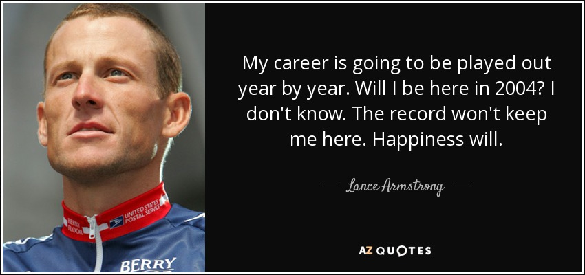 My career is going to be played out year by year. Will I be here in 2004? I don't know. The record won't keep me here. Happiness will. - Lance Armstrong
