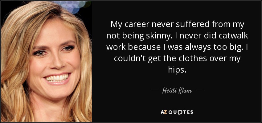 My career never suffered from my not being skinny. I never did catwalk work because I was always too big. I couldn't get the clothes over my hips. - Heidi Klum