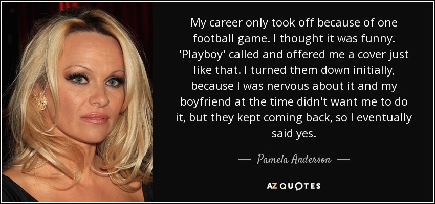 My career only took off because of one football game. I thought it was funny. 'Playboy' called and offered me a cover just like that. I turned them down initially, because I was nervous about it and my boyfriend at the time didn't want me to do it, but they kept coming back , so I eventually said yes. - Pamela Anderson