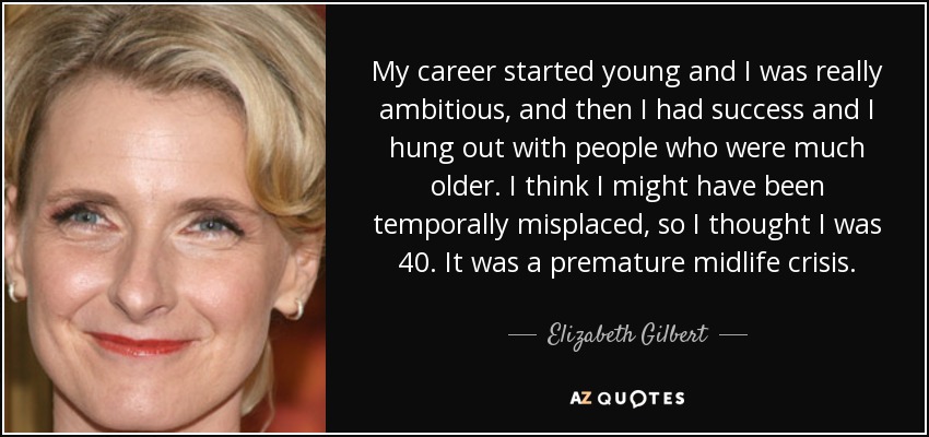 My career started young and I was really ambitious, and then I had success and I hung out with people who were much older. I think I might have been temporally misplaced, so I thought I was 40. It was a premature midlife crisis. - Elizabeth Gilbert