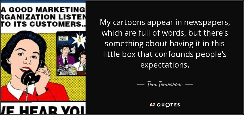 My cartoons appear in newspapers, which are full of words, but there's something about having it in this little box that confounds people's expectations. - Tom Tomorrow