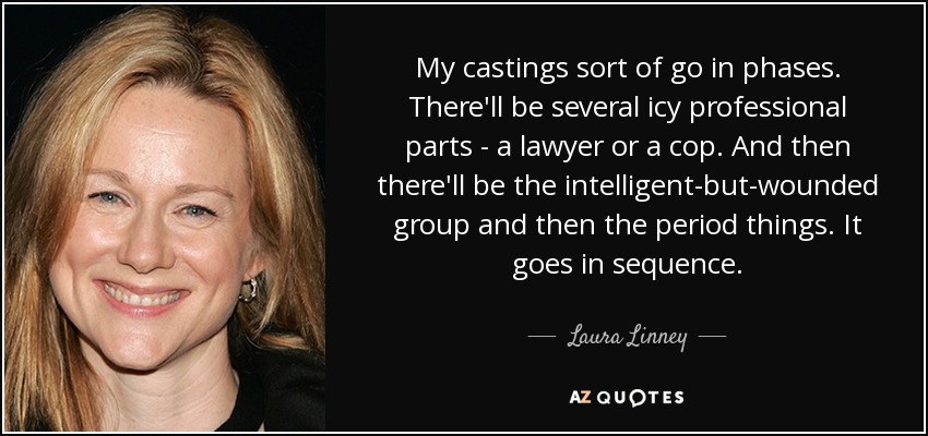 My castings sort of go in phases. There'll be several icy professional parts - a lawyer or a cop. And then there'll be the intelligent-but-wounded group and then the period things. It goes in sequence. - Laura Linney