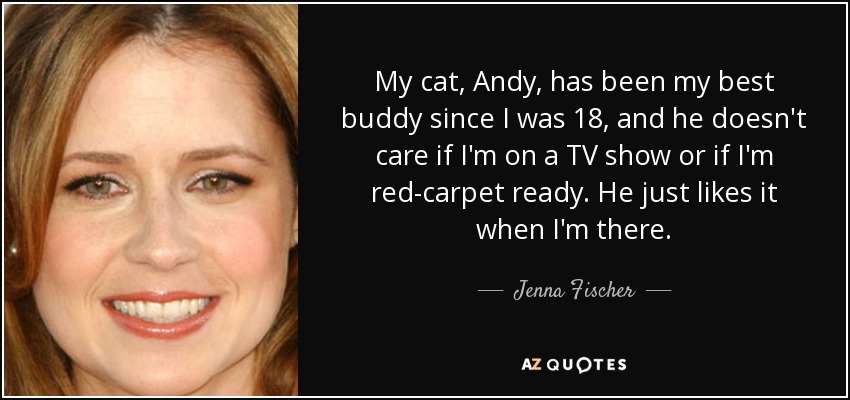 My cat, Andy, has been my best buddy since I was 18, and he doesn't care if I'm on a TV show or if I'm red-carpet ready. He just likes it when I'm there. - Jenna Fischer