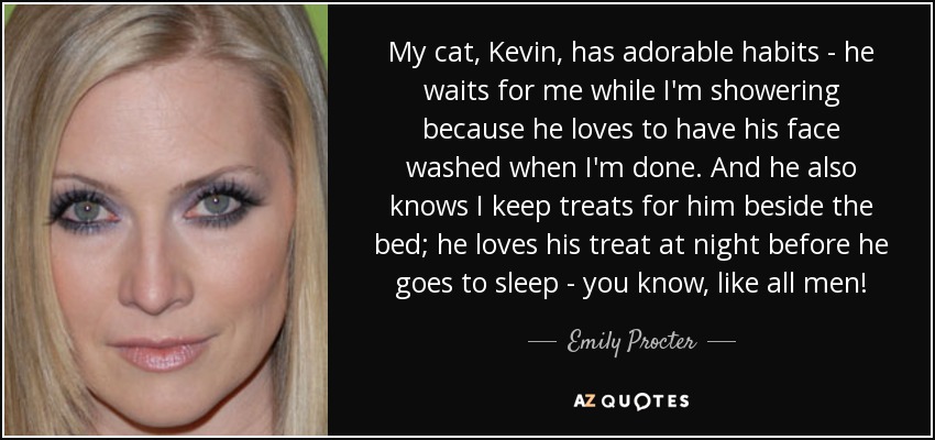 My cat, Kevin, has adorable habits - he waits for me while I'm showering because he loves to have his face washed when I'm done. And he also knows I keep treats for him beside the bed; he loves his treat at night before he goes to sleep - you know, like all men! - Emily Procter
