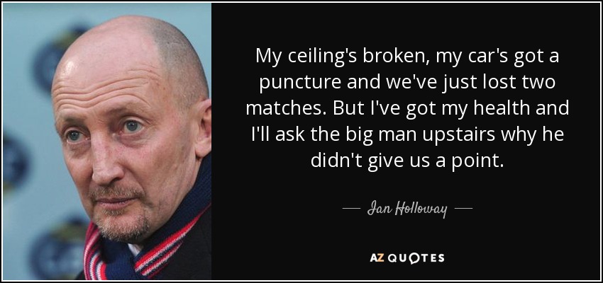 My ceiling's broken, my car's got a puncture and we've just lost two matches. But I've got my health and I'll ask the big man upstairs why he didn't give us a point. - Ian Holloway