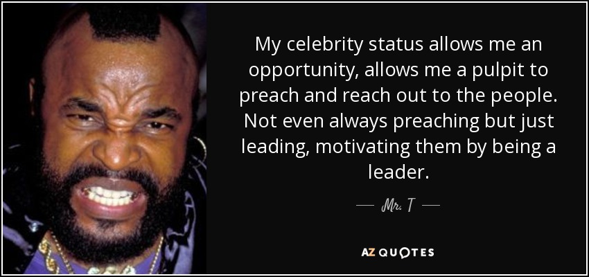 My celebrity status allows me an opportunity, allows me a pulpit to preach and reach out to the people. Not even always preaching but just leading, motivating them by being a leader. - Mr. T