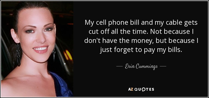My cell phone bill and my cable gets cut off all the time. Not because I don't have the money, but because I just forget to pay my bills. - Erin Cummings