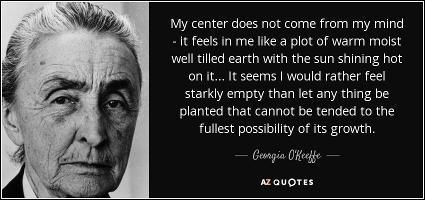 My center does not come from my mind - it feels in me like a plot of warm moist well tilled earth with the sun shining hot on it... It seems I would rather feel starkly empty than let any thing be planted that cannot be tended to the fullest possibility of its growth. - Georgia O'Keeffe