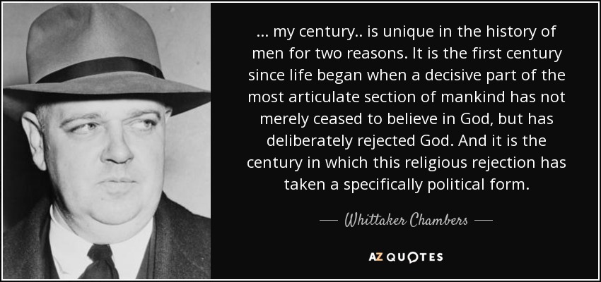 ... my century.. is unique in the history of men for two reasons. It is the first century since life began when a decisive part of the most articulate section of mankind has not merely ceased to believe in God, but has deliberately rejected God. And it is the century in which this religious rejection has taken a specifically political form. - Whittaker Chambers
