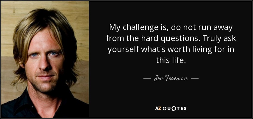 My challenge is, do not run away from the hard questions. Truly ask yourself what's worth living for in this life. - Jon Foreman