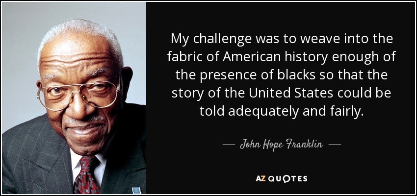 My challenge was to weave into the fabric of American history enough of the presence of blacks so that the story of the United States could be told adequately and fairly. - John Hope Franklin