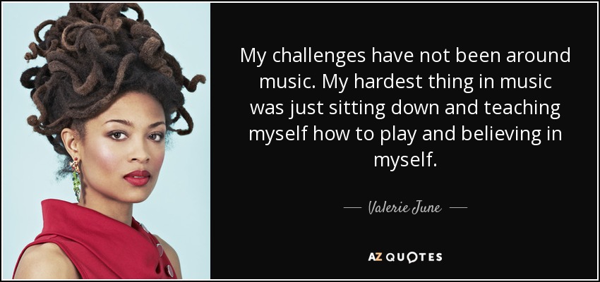 My challenges have not been around music. My hardest thing in music was just sitting down and teaching myself how to play and believing in myself. - Valerie June