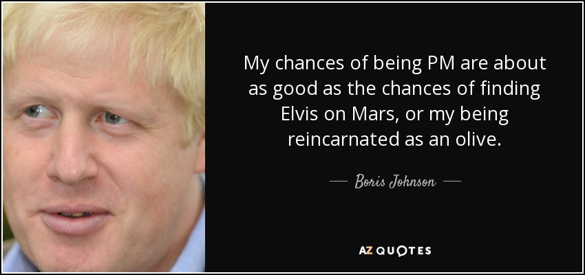 My chances of being PM are about as good as the chances of finding Elvis on Mars, or my being reincarnated as an olive. - Boris Johnson