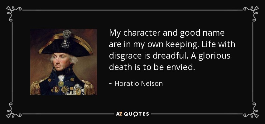 My character and good name are in my own keeping. Life with disgrace is dreadful. A glorious death is to be envied. - Horatio Nelson