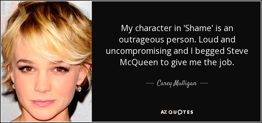 My character in 'Shame' is an outrageous person. Loud and uncompromising and I begged Steve McQueen to give me the job. - Carey Mulligan