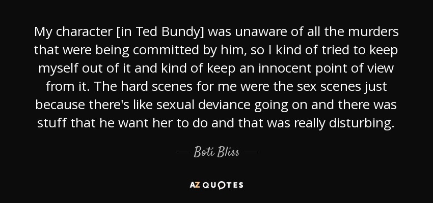 My character [in Ted Bundy] was unaware of all the murders that were being committed by him, so I kind of tried to keep myself out of it and kind of keep an innocent point of view from it. The hard scenes for me were the sex scenes just because there's like sexual deviance going on and there was stuff that he want her to do and that was really disturbing. - Boti Bliss