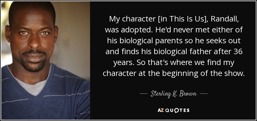 My character [in This Is Us], Randall, was adopted. He'd never met either of his biological parents so he seeks out and finds his biological father after 36 years. So that's where we find my character at the beginning of the show. - Sterling K. Brown