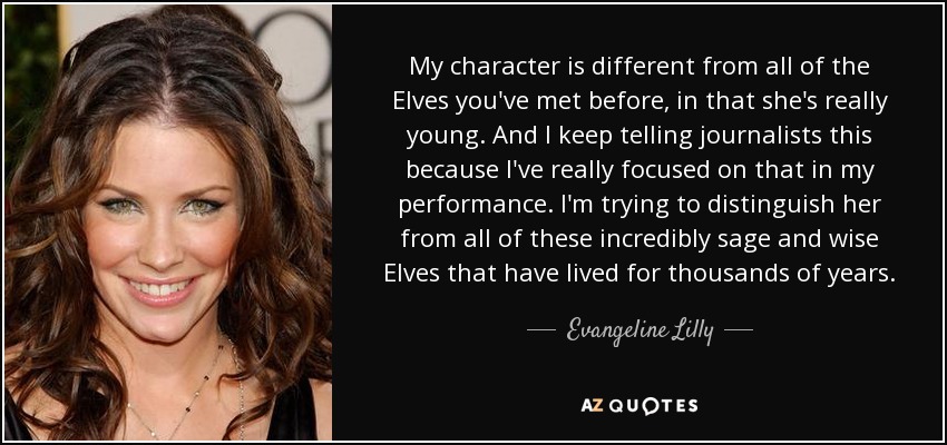 My character is different from all of the Elves you've met before, in that she's really young. And I keep telling journalists this because I've really focused on that in my performance. I'm trying to distinguish her from all of these incredibly sage and wise Elves that have lived for thousands of years. - Evangeline Lilly