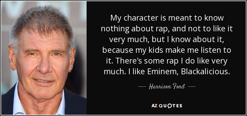 My character is meant to know nothing about rap, and not to like it very much, but I know about it, because my kids make me listen to it. There's some rap I do like very much. I like Eminem, Blackalicious. - Harrison Ford