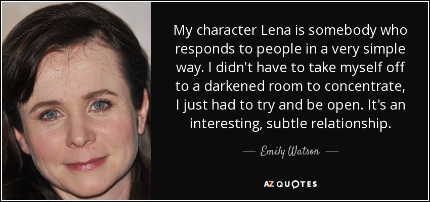 My character Lena is somebody who responds to people in a very simple way. I didn't have to take myself off to a darkened room to concentrate, I just had to try and be open. It's an interesting, subtle relationship. - Emily Watson