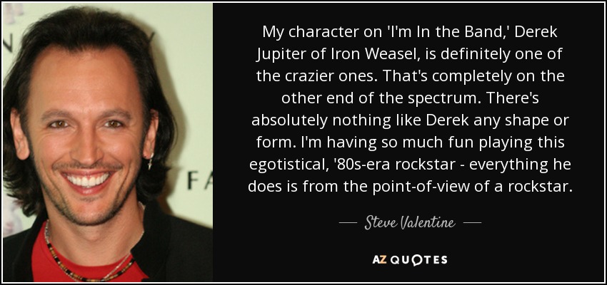 My character on 'I'm In the Band,' Derek Jupiter of Iron Weasel, is definitely one of the crazier ones. That's completely on the other end of the spectrum. There's absolutely nothing like Derek any shape or form. I'm having so much fun playing this egotistical, '80s-era rockstar - everything he does is from the point-of-view of a rockstar. - Steve Valentine