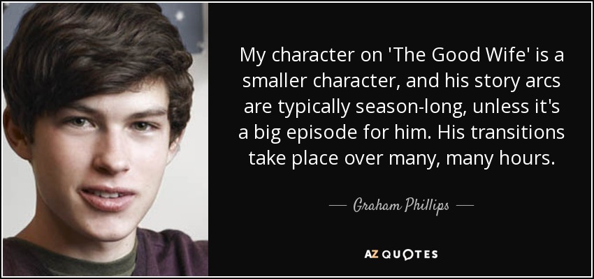 My character on 'The Good Wife' is a smaller character, and his story arcs are typically season-long, unless it's a big episode for him. His transitions take place over many, many hours. - Graham Phillips