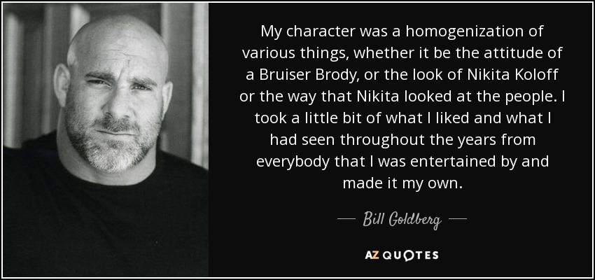 My character was a homogenization of various things, whether it be the attitude of a Bruiser Brody, or the look of Nikita Koloff or the way that Nikita looked at the people. I took a little bit of what I liked and what I had seen throughout the years from everybody that I was entertained by and made it my own. - Bill Goldberg