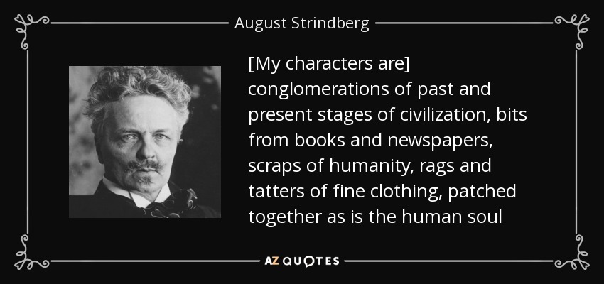 [My characters are] conglomerations of past and present stages of civilization, bits from books and newspapers, scraps of humanity, rags and tatters of fine clothing, patched together as is the human soul - August Strindberg