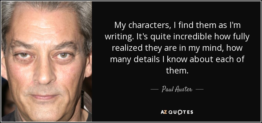My characters, I find them as I'm writing. It's quite incredible how fully realized they are in my mind, how many details I know about each of them. - Paul Auster