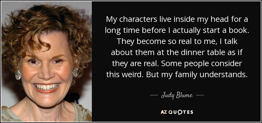 My characters live inside my head for a long time before I actually start a book. They become so real to me, I talk about them at the dinner table as if they are real. Some people consider this weird. But my family understands. - Judy Blume