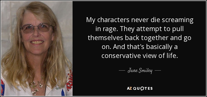 My characters never die screaming in rage. They attempt to pull themselves back together and go on. And that's basically a conservative view of life. - Jane Smiley