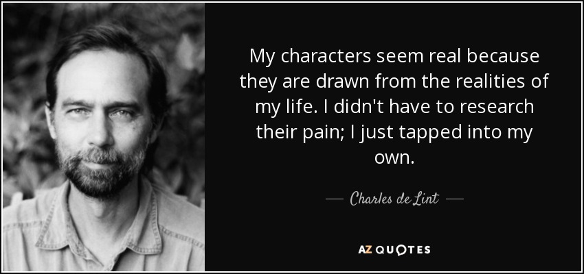 My characters seem real because they are drawn from the realities of my life. I didn't have to research their pain; I just tapped into my own. - Charles de Lint