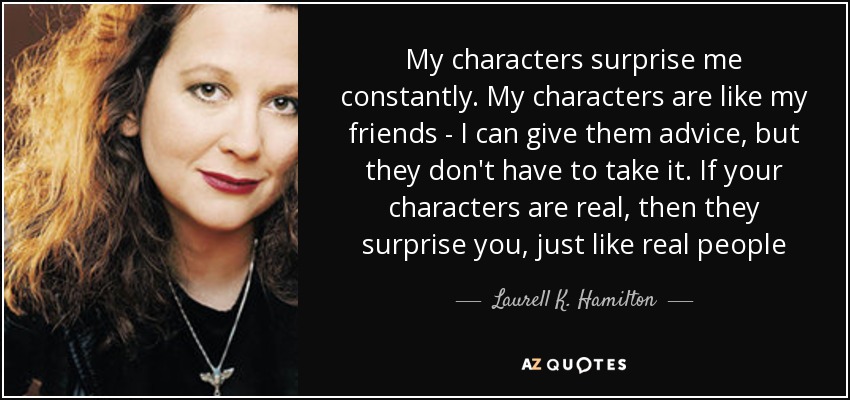 My characters surprise me constantly. My characters are like my friends - I can give them advice, but they don't have to take it. If your characters are real, then they surprise you, just like real people - Laurell K. Hamilton