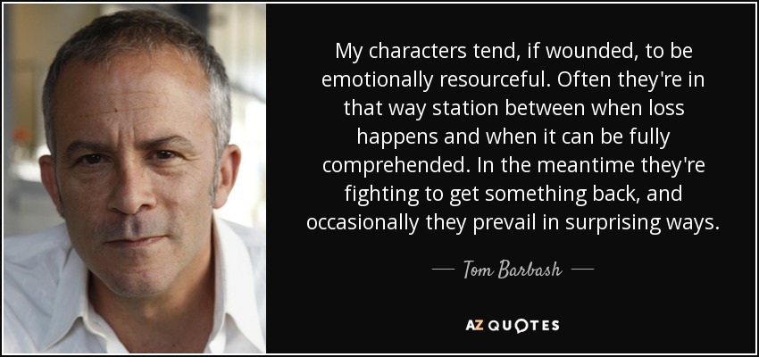 My characters tend, if wounded, to be emotionally resourceful. Often they're in that way station between when loss happens and when it can be fully comprehended. In the meantime they're fighting to get something back, and occasionally they prevail in surprising ways. - Tom Barbash