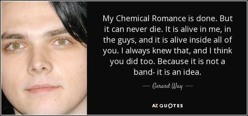 My Chemical Romance is done. But it can never die. It is alive in me, in the guys, and it is alive inside all of you. I always knew that, and I think you did too. Because it is not a band- it is an idea. - Gerard Way