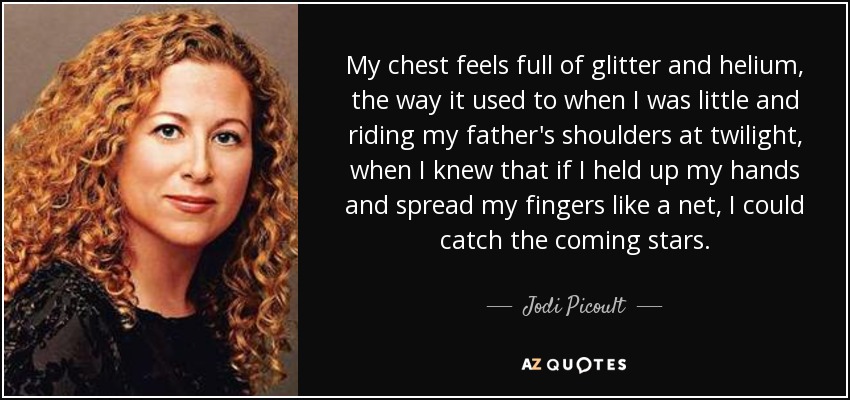 My chest feels full of glitter and helium, the way it used to when I was little and riding my father's shoulders at twilight, when I knew that if I held up my hands and spread my fingers like a net, I could catch the coming stars. - Jodi Picoult