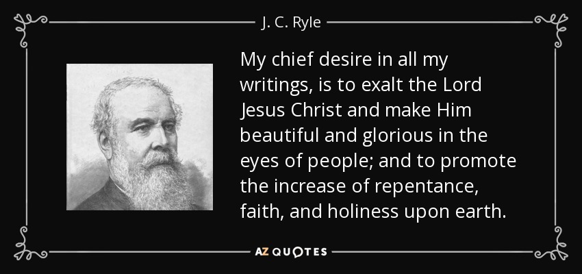 My chief desire in all my writings, is to exalt the Lord Jesus Christ and make Him beautiful and glorious in the eyes of people; and to promote the increase of repentance, faith, and holiness upon earth. - J. C. Ryle