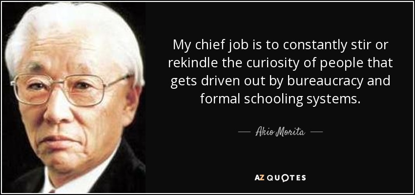 My chief job is to constantly stir or rekindle the curiosity of people that gets driven out by bureaucracy and formal schooling systems. - Akio Morita