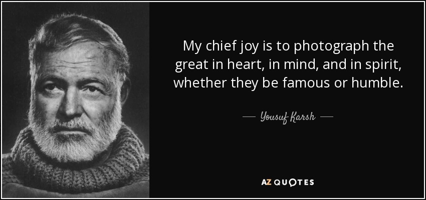 My chief joy is to photograph the great in heart, in mind, and in spirit, whether they be famous or humble. - Yousuf Karsh