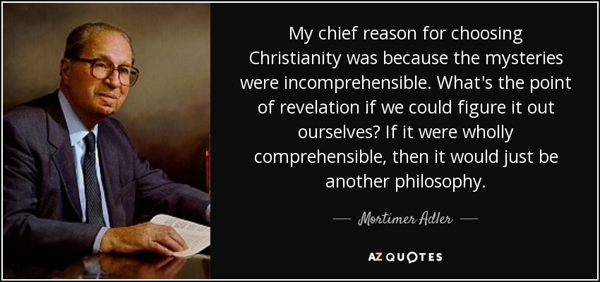 My chief reason for choosing Christianity was because the mysteries were incomprehensible. What's the point of revelation if we could figure it out ourselves? If it were wholly comprehensible, then it would just be another philosophy. - Mortimer Adler