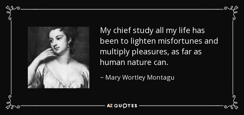 My chief study all my life has been to lighten misfortunes and multiply pleasures, as far as human nature can. - Mary Wortley Montagu