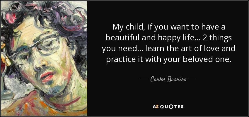 My child, if you want to have a beautiful and happy life... 2 things you need... learn the art of love and practice it with your beloved one. - Carlos Barrios