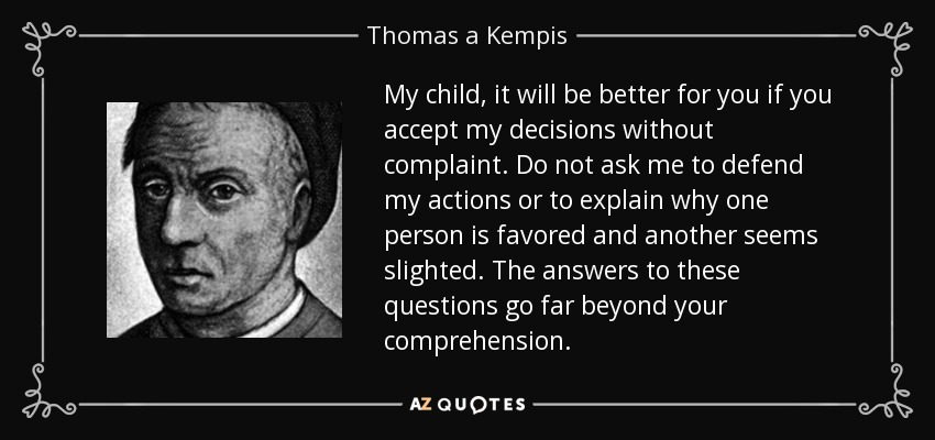 My child, it will be better for you if you accept my decisions without complaint. Do not ask me to defend my actions or to explain why one person is favored and another seems slighted. The answers to these questions go far beyond your comprehension. - Thomas a Kempis