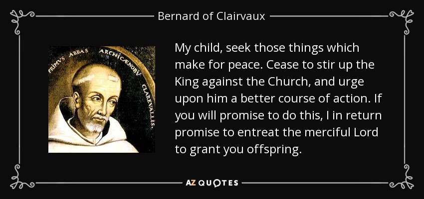 My child, seek those things which make for peace. Cease to stir up the King against the Church, and urge upon him a better course of action. If you will promise to do this, I in return promise to entreat the merciful Lord to grant you offspring. - Bernard of Clairvaux