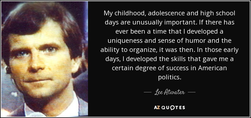 My childhood, adolescence and high school days are unusually important. If there has ever been a time that I developed a uniqueness and sense of humor and the ability to organize, it was then. In those early days, I developed the skills that gave me a certain degree of success in American politics. - Lee Atwater