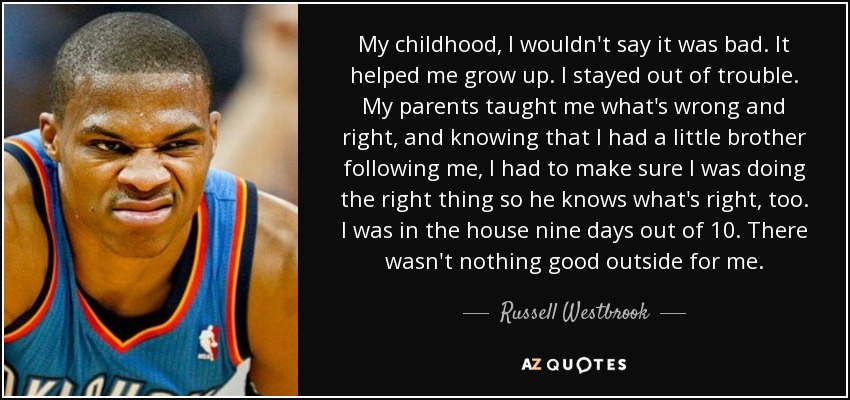 My childhood, I wouldn't say it was bad. It helped me grow up. I stayed out of trouble. My parents taught me what's wrong and right, and knowing that I had a little brother following me, I had to make sure I was doing the right thing so he knows what's right, too. I was in the house nine days out of 10. There wasn't nothing good outside for me. - Russell Westbrook