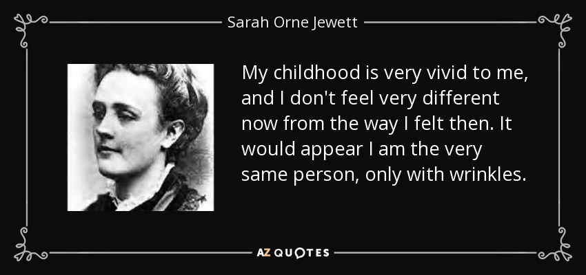 My childhood is very vivid to me, and I don't feel very different now from the way I felt then. It would appear I am the very same person, only with wrinkles. - Sarah Orne Jewett
