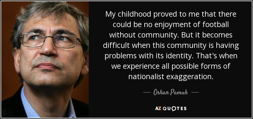 My childhood proved to me that there could be no enjoyment of football without community. But it becomes difficult when this community is having problems with its identity. That's when we experience all possible forms of nationalist exaggeration. - Orhan Pamuk