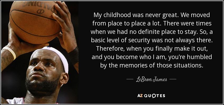 My childhood was never great. We moved from place to place a lot. There were times when we had no definite place to stay. So, a basic level of security was not always there. Therefore, when you finally make it out, and you become who I am, you're humbled by the memories of those situations. - LeBron James