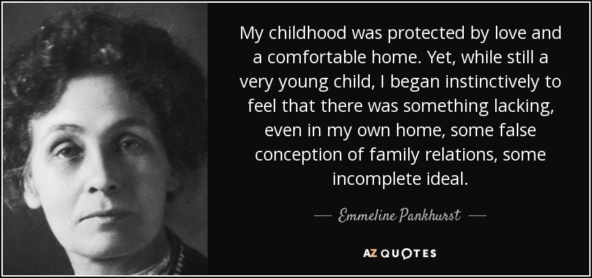 My childhood was protected by love and a comfortable home. Yet, while still a very young child, I began instinctively to feel that there was something lacking, even in my own home, some false conception of family relations, some incomplete ideal. - Emmeline Pankhurst